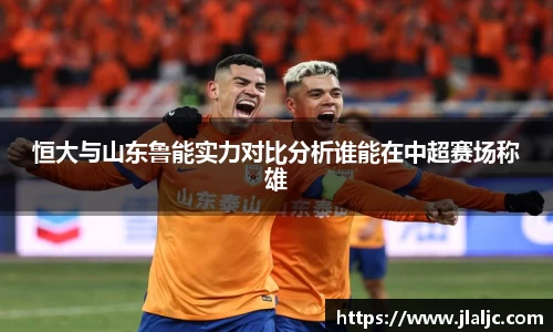 恒大与山东鲁能实力对比分析谁能在中超赛场称雄